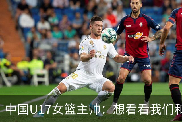 中国U17女篮主帅：想看看我们和世界篮球的差距 默契程度有待提高